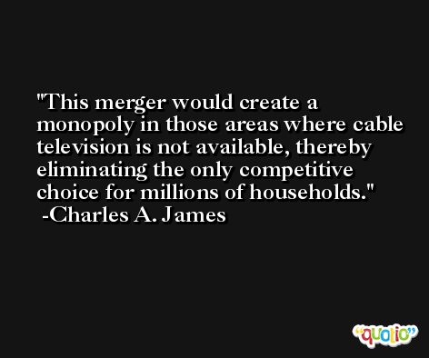 This merger would create a monopoly in those areas where cable television is not available, thereby eliminating the only competitive choice for millions of households. -Charles A. James