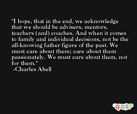 I hope, that in the end, we acknowledge that we should be advisers, mentors, teachers (and) coaches. And when it comes to family and individual decisions, not be the all-knowing father figure of the past. We must care about them; care about them passionately. We must care about them, not for them. -Charles Abell