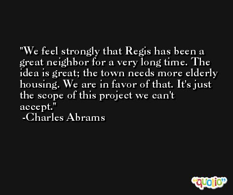 We feel strongly that Regis has been a great neighbor for a very long time. The idea is great; the town needs more elderly housing. We are in favor of that. It's just the scope of this project we can't accept. -Charles Abrams