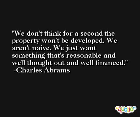 We don't think for a second the property won't be developed. We aren't naive. We just want something that's reasonable and well thought out and well financed. -Charles Abrams
