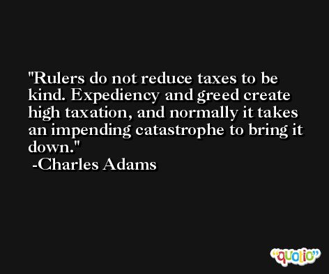 Rulers do not reduce taxes to be kind. Expediency and greed create high taxation, and normally it takes an impending catastrophe to bring it down. -Charles Adams