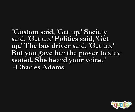 Custom said, 'Get up.' Society said, 'Get up.' Politics said, 'Get up.' The bus driver said, 'Get up.' But you gave her the power to stay seated. She heard your voice. -Charles Adams