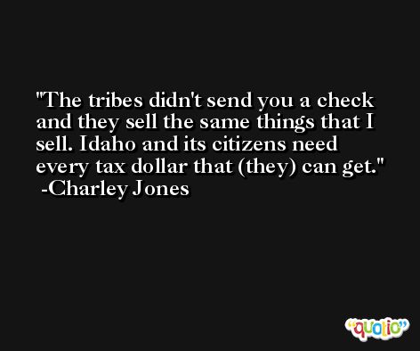 The tribes didn't send you a check and they sell the same things that I sell. Idaho and its citizens need every tax dollar that (they) can get. -Charley Jones