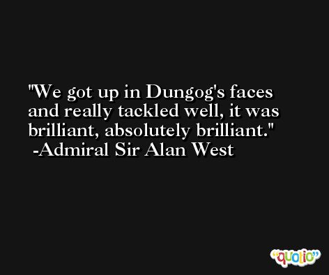 We got up in Dungog's faces and really tackled well, it was brilliant, absolutely brilliant. -Admiral Sir Alan West