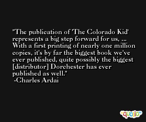 The publication of 'The Colorado Kid' represents a big step forward for us, ... With a first printing of nearly one million copies, it's by far the biggest book we've ever published, quite possibly the biggest [distributor] Dorchester has ever published as well. -Charles Ardai