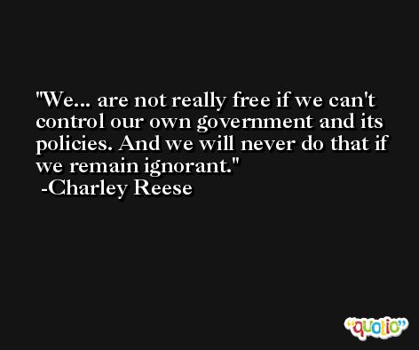 We... are not really free if we can't control our own government and its policies. And we will never do that if we remain ignorant. -Charley Reese