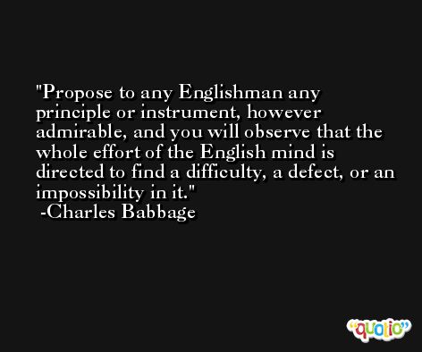 Propose to any Englishman any principle or instrument, however admirable, and you will observe that the whole effort of the English mind is directed to find a difficulty, a defect, or an impossibility in it. -Charles Babbage