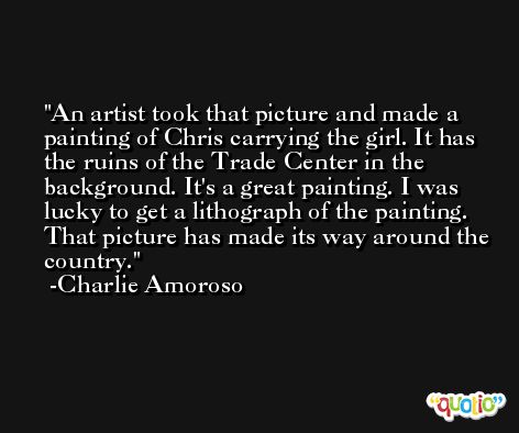 An artist took that picture and made a painting of Chris carrying the girl. It has the ruins of the Trade Center in the background. It's a great painting. I was lucky to get a lithograph of the painting. That picture has made its way around the country. -Charlie Amoroso