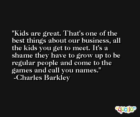Kids are great. That's one of the best things about our business, all the kids you get to meet. It's a shame they have to grow up to be regular people and come to the games and call you names. -Charles Barkley