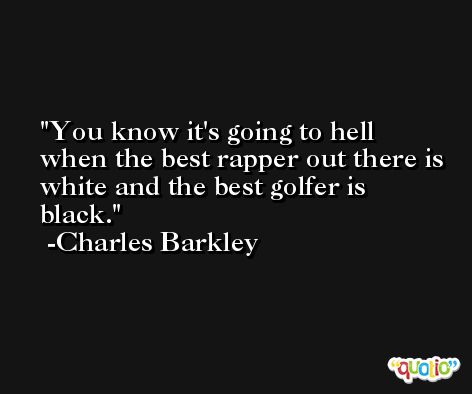 You know it's going to hell when the best rapper out there is white and the best golfer is black. -Charles Barkley