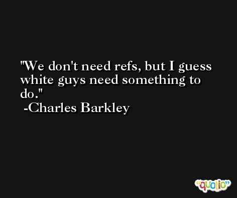 We don't need refs, but I guess white guys need something to do. -Charles Barkley