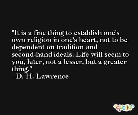 It is a fine thing to establish one's own religion in one's heart, not to be dependent on tradition and second-hand ideals. Life will seem to you, later, not a lesser, but a greater thing. -D. H. Lawrence