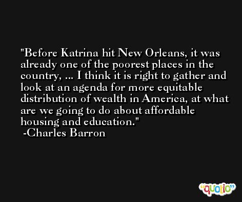 Before Katrina hit New Orleans, it was already one of the poorest places in the country, ... I think it is right to gather and look at an agenda for more equitable distribution of wealth in America, at what are we going to do about affordable housing and education. -Charles Barron