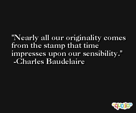 Nearly all our originality comes from the stamp that time impresses upon our sensibility. -Charles Baudelaire