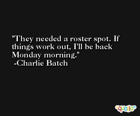 They needed a roster spot. If things work out, I'll be back Monday morning. -Charlie Batch