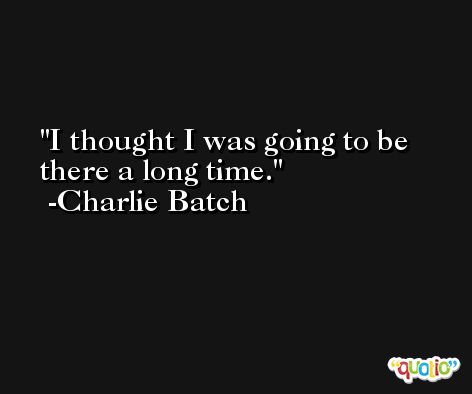 I thought I was going to be there a long time. -Charlie Batch