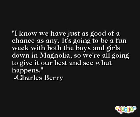I know we have just as good of a chance as any. It's going to be a fun week with both the boys and girls down in Magnolia, so we're all going to give it our best and see what happens. -Charles Berry
