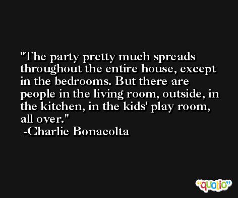 The party pretty much spreads throughout the entire house, except in the bedrooms. But there are people in the living room, outside, in the kitchen, in the kids' play room, all over. -Charlie Bonacolta