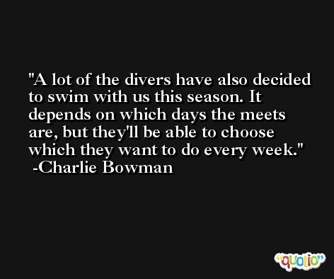A lot of the divers have also decided to swim with us this season. It depends on which days the meets are, but they'll be able to choose which they want to do every week. -Charlie Bowman
