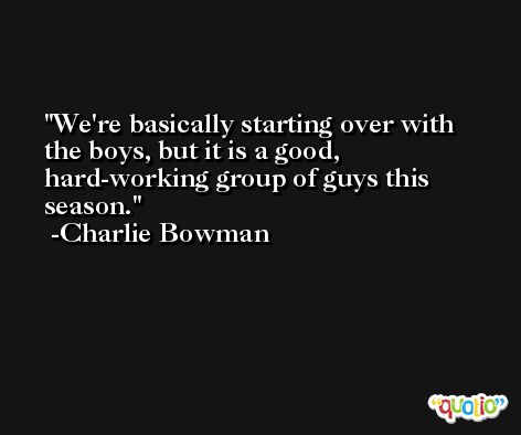We're basically starting over with the boys, but it is a good, hard-working group of guys this season. -Charlie Bowman