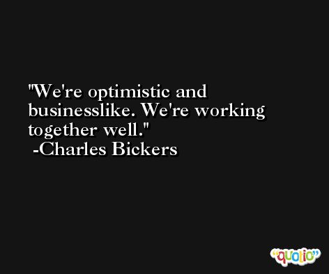 We're optimistic and businesslike. We're working together well. -Charles Bickers