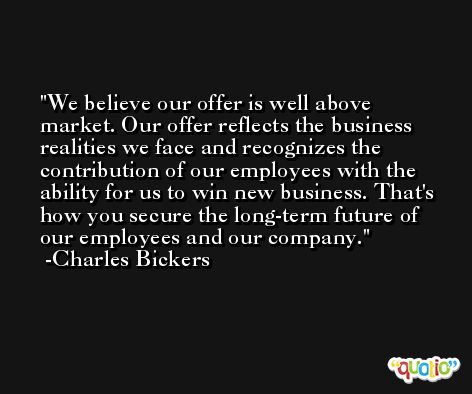 We believe our offer is well above market. Our offer reflects the business realities we face and recognizes the contribution of our employees with the ability for us to win new business. That's how you secure the long-term future of our employees and our company. -Charles Bickers
