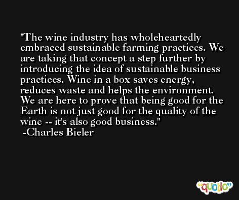 The wine industry has wholeheartedly embraced sustainable farming practices. We are taking that concept a step further by introducing the idea of sustainable business practices. Wine in a box saves energy, reduces waste and helps the environment. We are here to prove that being good for the Earth is not just good for the quality of the wine -- it's also good business. -Charles Bieler