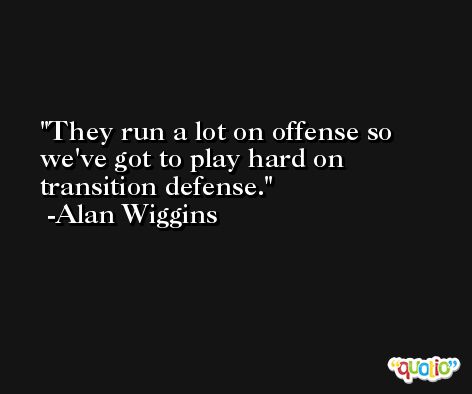 They run a lot on offense so we've got to play hard on transition defense. -Alan Wiggins