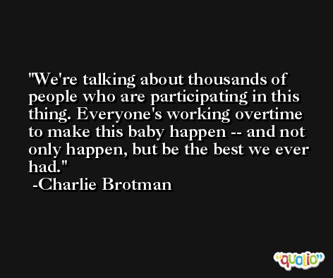 We're talking about thousands of people who are participating in this thing. Everyone's working overtime to make this baby happen -- and not only happen, but be the best we ever had. -Charlie Brotman