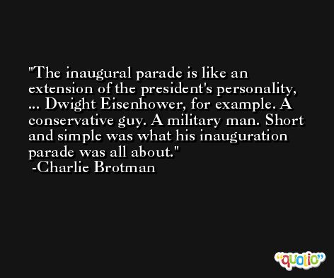 The inaugural parade is like an extension of the president's personality, ... Dwight Eisenhower, for example. A conservative guy. A military man. Short and simple was what his inauguration parade was all about. -Charlie Brotman