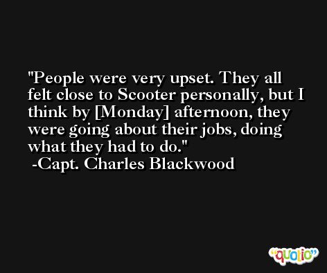 People were very upset. They all felt close to Scooter personally, but I think by [Monday] afternoon, they were going about their jobs, doing what they had to do. -Capt. Charles Blackwood