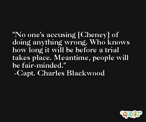 No one's accusing [Cheney] of doing anything wrong. Who knows how long it will be before a trial takes place. Meantime, people will be fair-minded. -Capt. Charles Blackwood