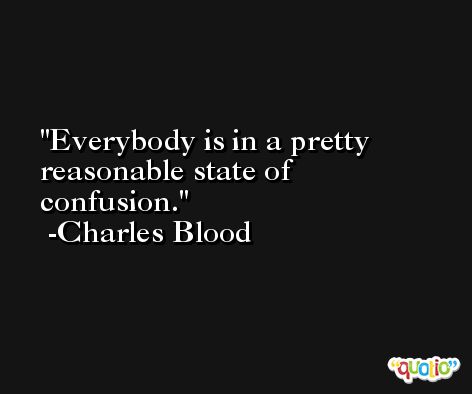 Everybody is in a pretty reasonable state of confusion. -Charles Blood