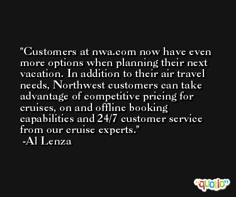 Customers at nwa.com now have even more options when planning their next vacation. In addition to their air travel needs, Northwest customers can take advantage of competitive pricing for cruises, on and offline booking capabilities and 24/7 customer service from our cruise experts. -Al Lenza