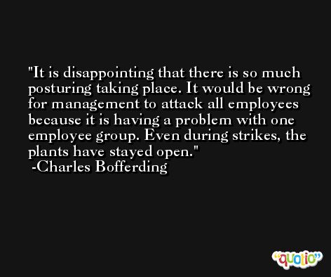It is disappointing that there is so much posturing taking place. It would be wrong for management to attack all employees because it is having a problem with one employee group. Even during strikes, the plants have stayed open. -Charles Bofferding