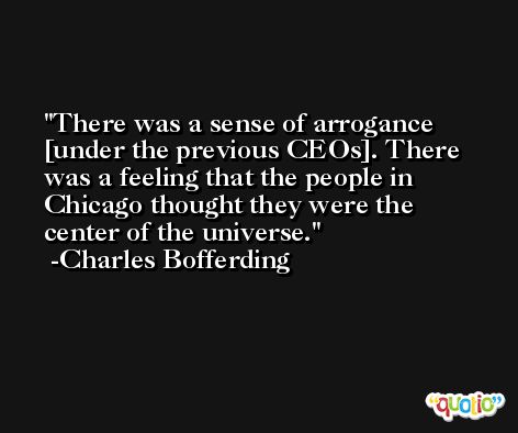 There was a sense of arrogance [under the previous CEOs]. There was a feeling that the people in Chicago thought they were the center of the universe. -Charles Bofferding