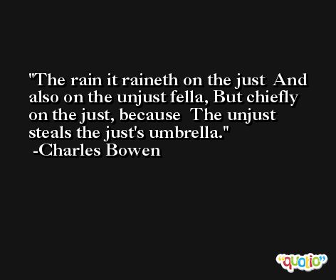 The rain it raineth on the just  And also on the unjust fella, But chiefly on the just, because  The unjust steals the just's umbrella. -Charles Bowen