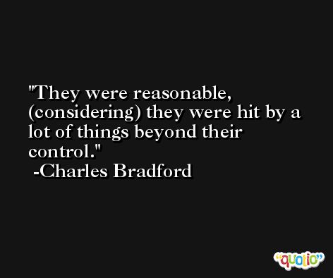 They were reasonable, (considering) they were hit by a lot of things beyond their control. -Charles Bradford