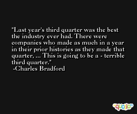 Last year's third quarter was the best the industry ever had. There were companies who made as much in a year in their prior histories as they made that quarter, ... This is going to be a - terrible third quarter. -Charles Bradford