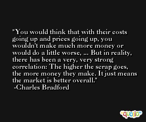 You would think that with their costs going up and prices going up, you wouldn't make much more money or would do a little worse, ... But in reality, there has been a very, very strong correlation: The higher the scrap goes, the more money they make. It just means the market is better overall. -Charles Bradford