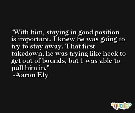 With him, staying in good position is important. I knew he was going to try to stay away. That first takedown, he was trying like heck to get out of bounds, but I was able to pull him in. -Aaron Ely