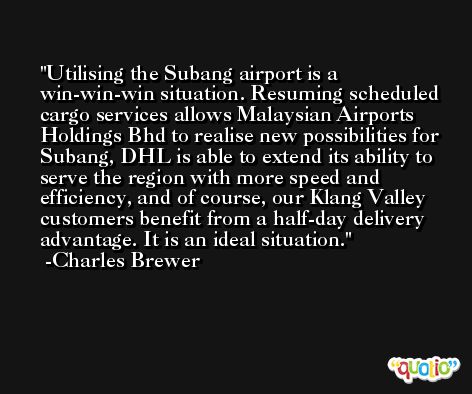 Utilising the Subang airport is a win-win-win situation. Resuming scheduled cargo services allows Malaysian Airports Holdings Bhd to realise new possibilities for Subang, DHL is able to extend its ability to serve the region with more speed and efficiency, and of course, our Klang Valley customers benefit from a half-day delivery advantage. It is an ideal situation. -Charles Brewer