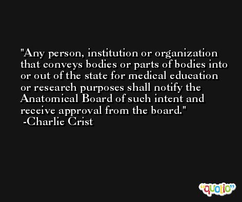 Any person, institution or organization that conveys bodies or parts of bodies into or out of the state for medical education or research purposes shall notify the Anatomical Board of such intent and receive approval from the board. -Charlie Crist