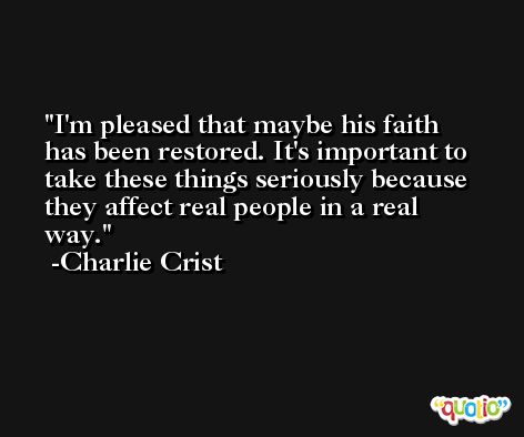 I'm pleased that maybe his faith has been restored. It's important to take these things seriously because they affect real people in a real way. -Charlie Crist