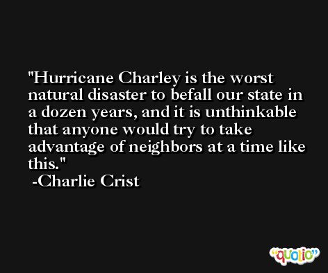 Hurricane Charley is the worst natural disaster to befall our state in a dozen years, and it is unthinkable that anyone would try to take advantage of neighbors at a time like this. -Charlie Crist
