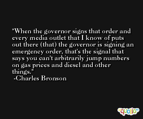 When the governor signs that order and every media outlet that I know of puts out there (that) the governor is signing an emergency order, that's the signal that says you can't arbitrarily jump numbers on gas prices and diesel and other things. -Charles Bronson