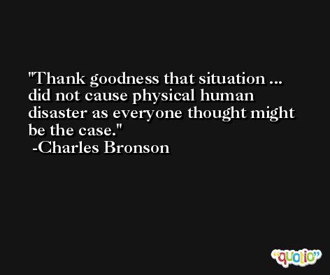Thank goodness that situation ... did not cause physical human disaster as everyone thought might be the case. -Charles Bronson