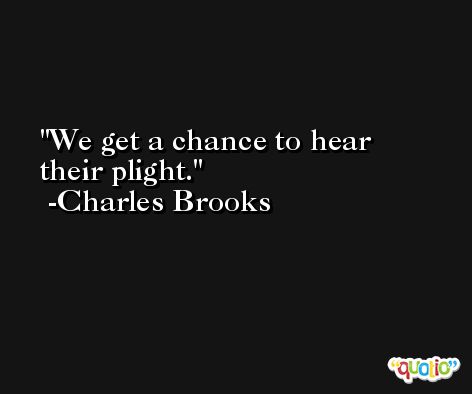 We get a chance to hear their plight. -Charles Brooks