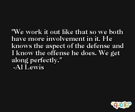 We work it out like that so we both have more involvement in it. He knows the aspect of the defense and I know the offense he does. We get along perfectly. -Al Lewis