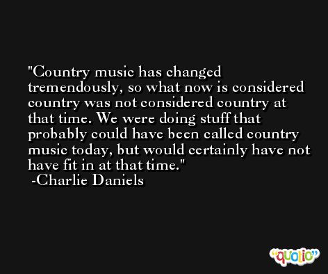 Country music has changed tremendously, so what now is considered country was not considered country at that time. We were doing stuff that probably could have been called country music today, but would certainly have not have fit in at that time. -Charlie Daniels